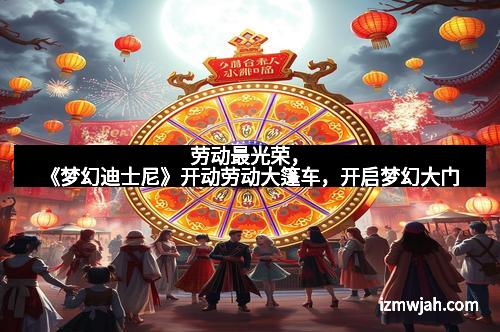 劳动最光荣，《梦幻迪士尼》开动劳动大篷车，开启梦幻大门